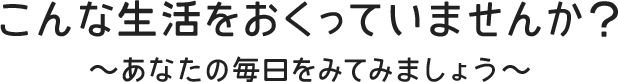 こんな生活をおくっていませんか？～あなたの毎日をみてみましょう～